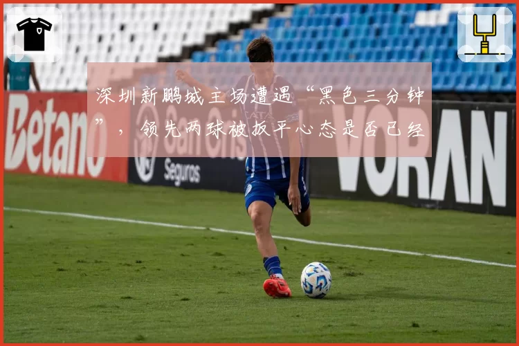 深圳新鹏城主场遭遇“黑色三分钟”,领先两球被扳平心态是否已经崩盘?