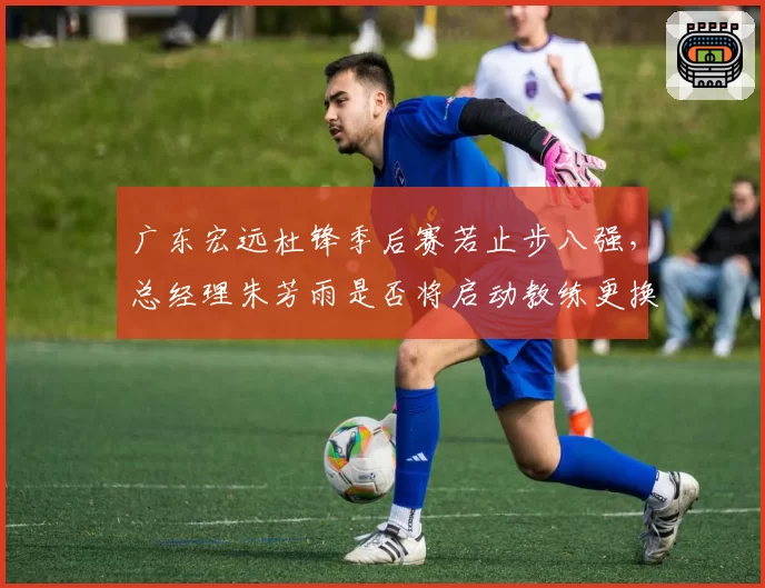 广东宏远杜锋季后赛若止步八强,总经理朱芳雨是否将启动教练更换?