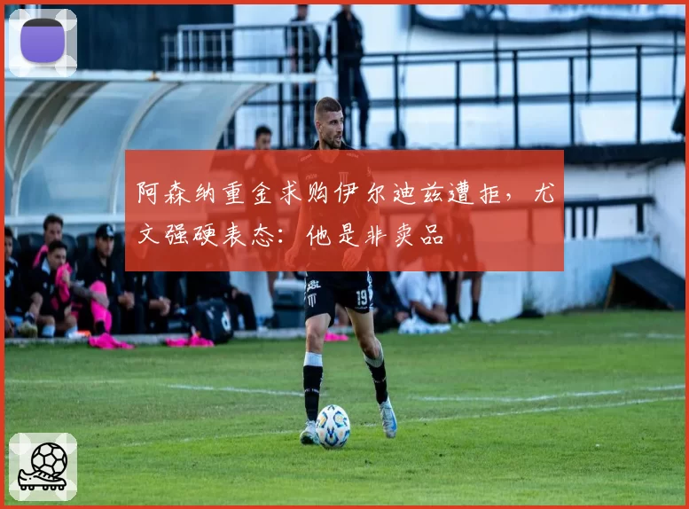阿森纳重金求购伊尔迪兹遭拒，尤文强硬表态：他是非卖品