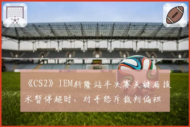 《CS2》IEM科隆站半决赛关键局技术暂停超时,对手怒斥裁判偏袒