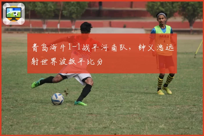 青岛海牛1-1战平河南队，钟义浩远射世界波扳平比分