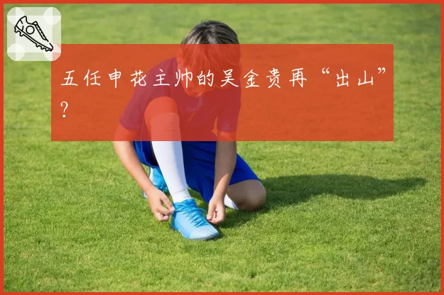 五任申花主帅的吴金贵再“出山”？