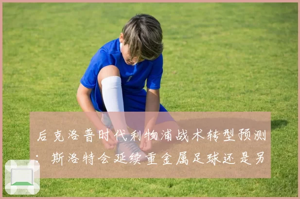 后克洛普时代利物浦战术转型预测：斯洛特会延续重金属足球还是另辟蹊径？