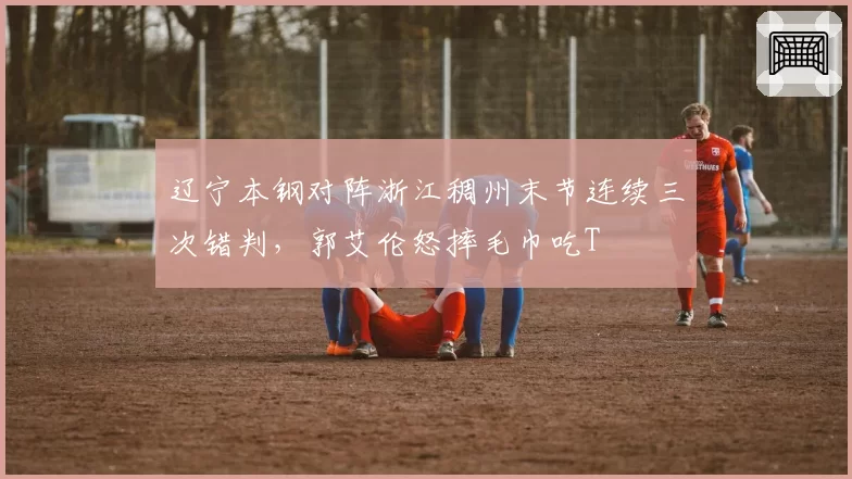 辽宁本钢对阵浙江稠州末节连续三次错判,郭艾伦怒摔毛巾吃T