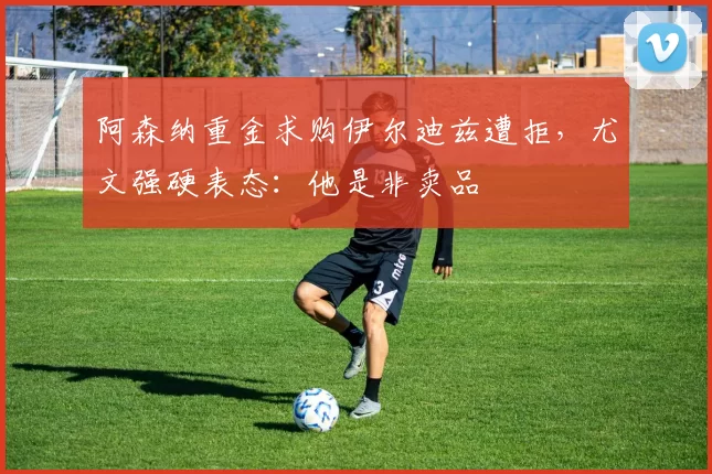 阿森纳重金求购伊尔迪兹遭拒，尤文强硬表态：他是非卖品