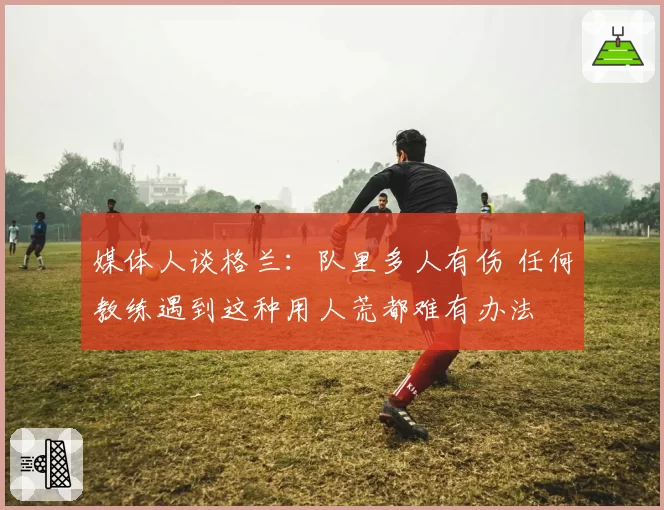 媒体人谈格兰:队里多人有伤 任何教练遇到这种用人荒都难有办法