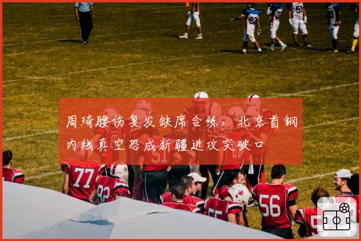 周琦腰伤复发缺席合练，北京首钢内线真空恐成新疆进攻突破口