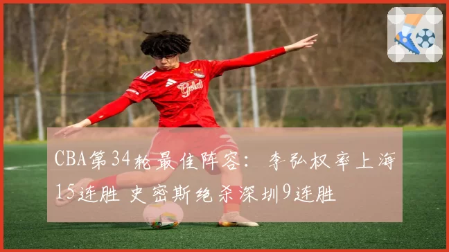 CBA第34轮最佳阵容:李弘权率上海15连胜 史密斯绝杀深圳9连胜