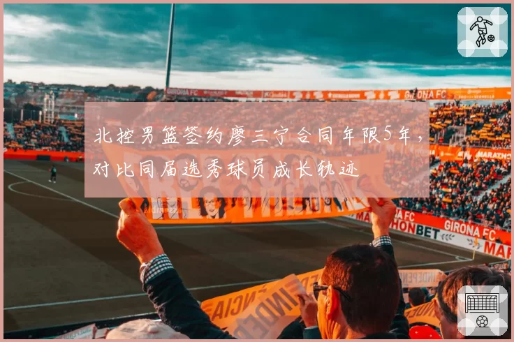北控男篮签约廖三宁合同年限5年,对比同届选秀球员成长轨迹