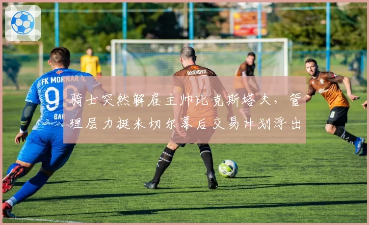 骑士突然解雇主帅比克斯塔夫，管理层力挺米切尔幕后交易计划浮出水面