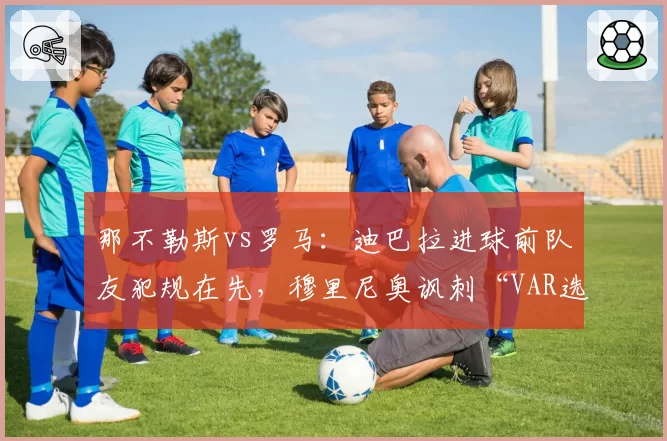 那不勒斯vs罗马：迪巴拉进球前队友犯规在先，穆里尼奥讽刺“VAR选择性失明”
