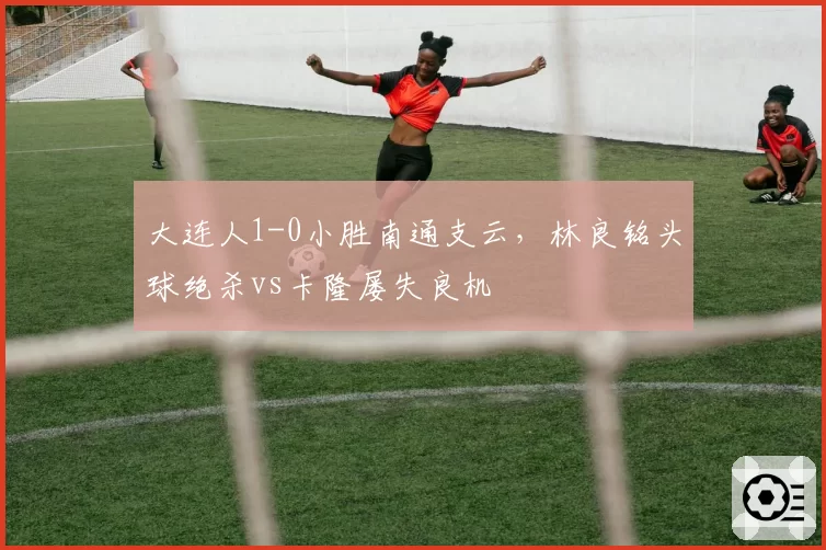 大连人1-0小胜南通支云,林良铭头球绝杀vs卡隆屡失良机