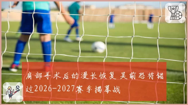 肩部手术后的漫长恢复 吴前恐将错过2026-2027赛季揭幕战