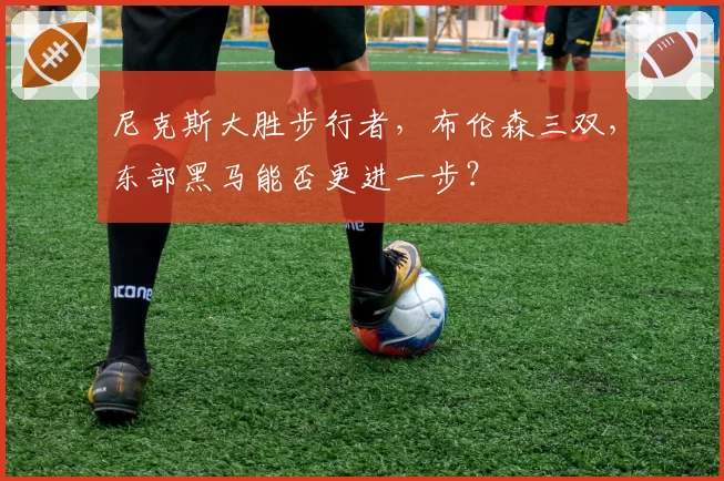 尼克斯大胜步行者，布伦森三双，东部黑马能否更进一步？