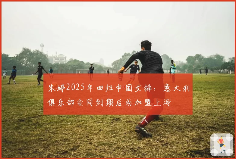 朱婷2025年回归中国女排,意大利俱乐部合同到期后或加盟上海