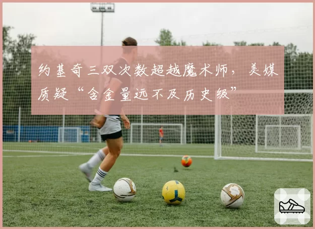 约基奇三双次数超越魔术师，美媒质疑“含金量远不及历史级”