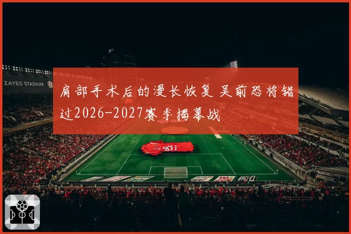 肩部手术后的漫长恢复 吴前恐将错过2026-2027赛季揭幕战