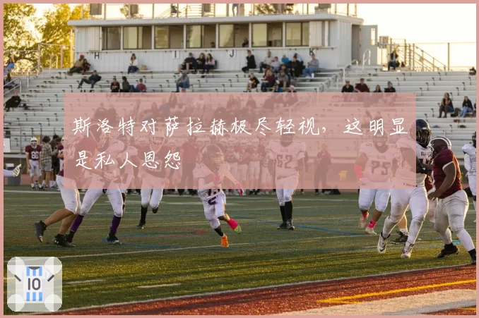 斯洛特对萨拉赫极尽轻视，这明显是私人恩怨