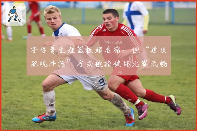 字母哥生涯篮板超名宿，但“进攻犯规冲抢”方式被指破坏比赛流畅性