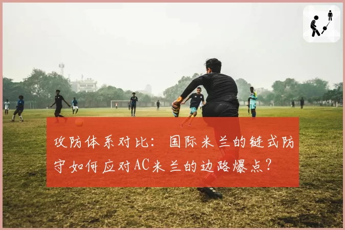 攻防体系对比：国际米兰的链式防守如何应对AC米兰的边路爆点？