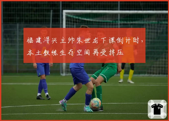 福建浔兴主帅朱世龙下课倒计时,本土教练生存空间再受挤压