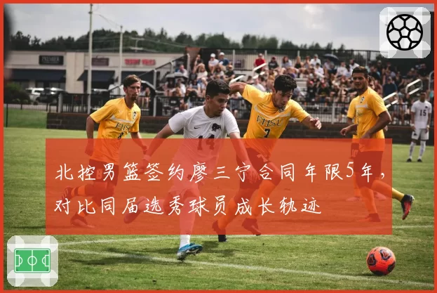 北控男篮签约廖三宁合同年限5年,对比同届选秀球员成长轨迹