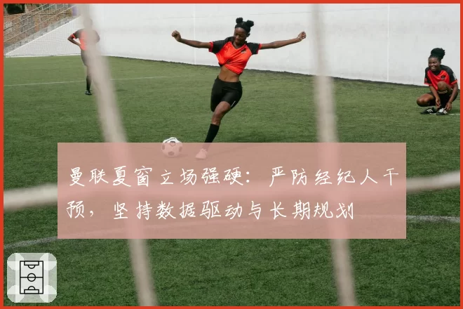 曼联夏窗立场强硬：严防经纪人干预，坚持数据驱动与长期规划