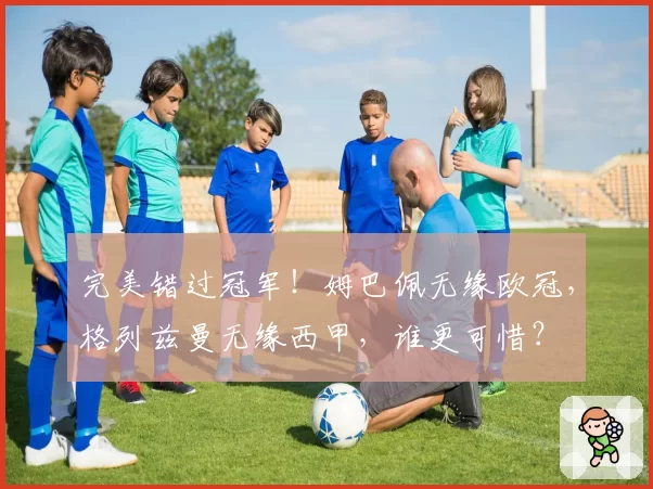 完美错过冠军！姆巴佩无缘欧冠，格列兹曼无缘西甲，谁更可惜？