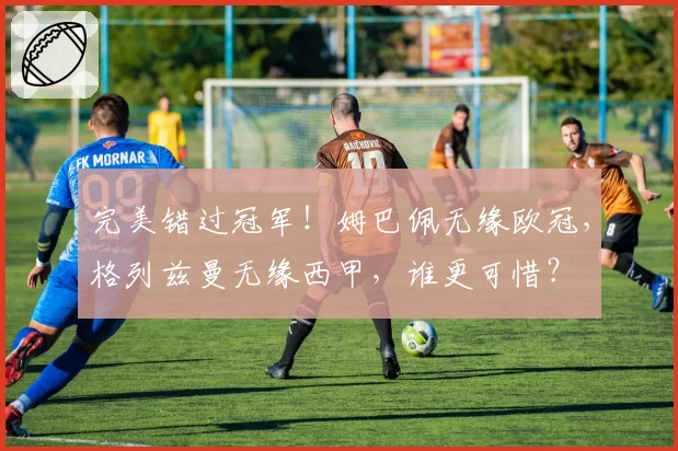 完美错过冠军！姆巴佩无缘欧冠，格列兹曼无缘西甲，谁更可惜？