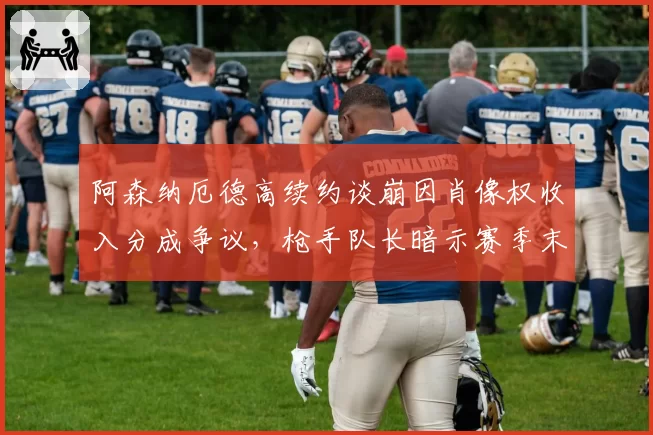 阿森纳厄德高续约谈崩因肖像权收入分成争议,枪手队长暗示赛季末可能提交离队申请__br_
