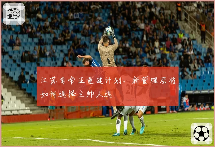 江苏肯帝亚重建计划，新管理层将如何选择主帅人选