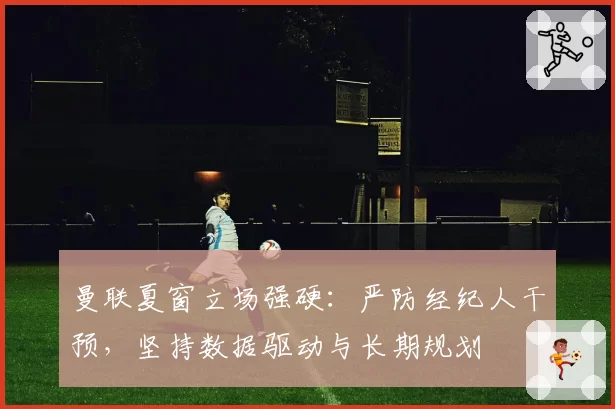曼联夏窗立场强硬：严防经纪人干预，坚持数据驱动与长期规划