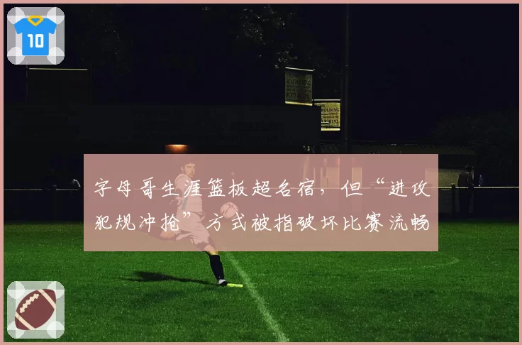字母哥生涯篮板超名宿，但“进攻犯规冲抢”方式被指破坏比赛流畅性