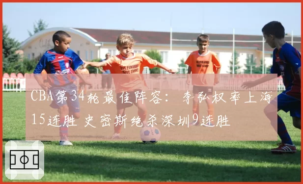 CBA第34轮最佳阵容：李弘权率上海15连胜 史密斯绝杀深圳9连胜