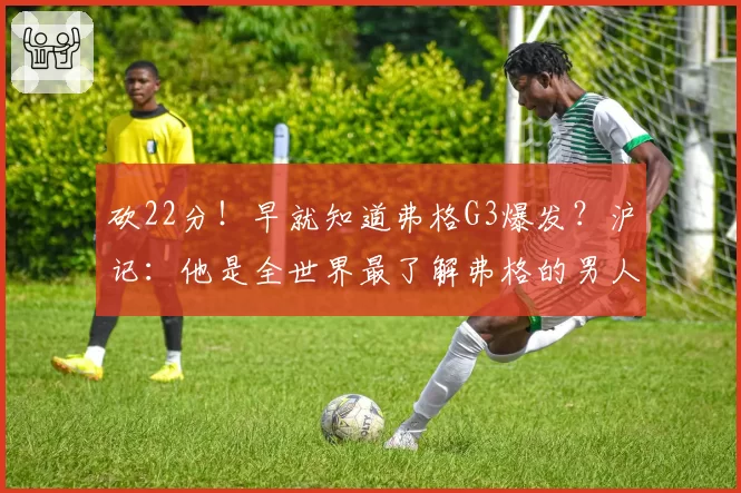 砍22分！早就知道弗格G3爆发？沪记：他是全世界最了解弗格的男人