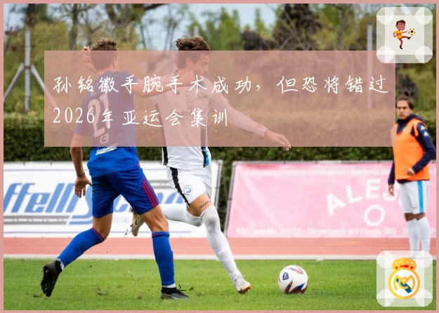 孙铭徽手腕手术成功，但恐将错过2026年亚运会集训