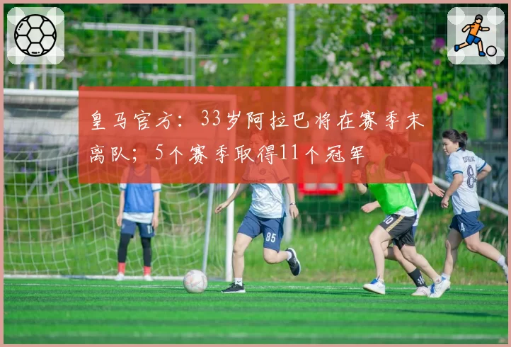 皇马官方：33岁阿拉巴将在赛季末离队；5个赛季取得11个冠军