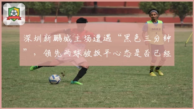 深圳新鹏城主场遭遇“黑色三分钟”,领先两球被扳平心态是否已经崩盘?