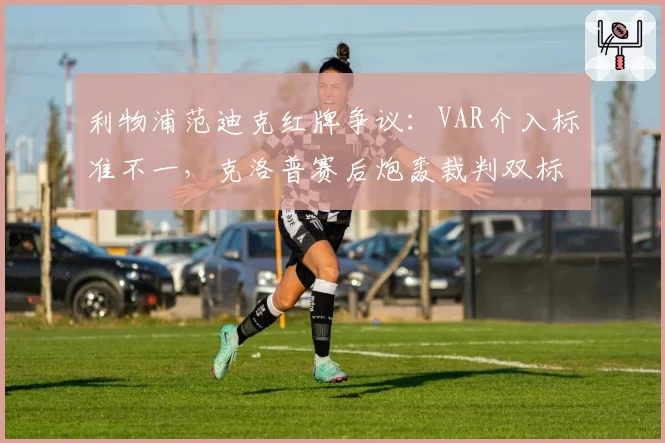 利物浦范迪克红牌争议：VAR介入标准不一，克洛普赛后炮轰裁判双标