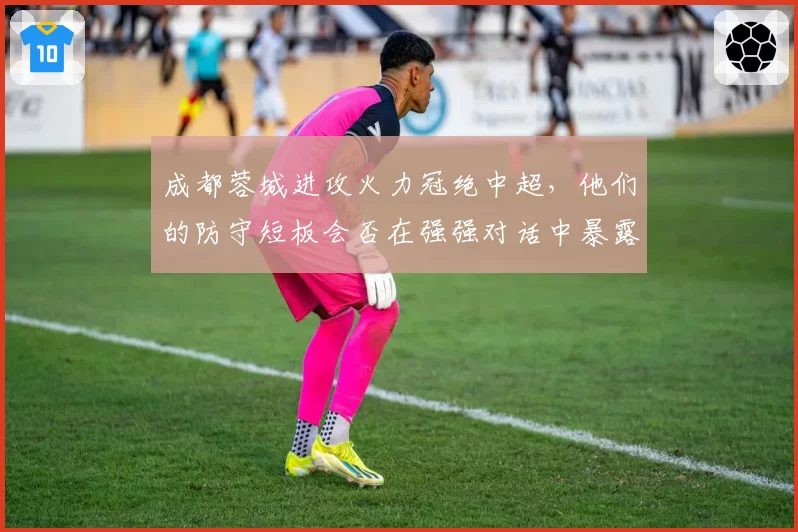 成都蓉城进攻火力冠绝中超,他们的防守短板会否在强强对话中暴露?