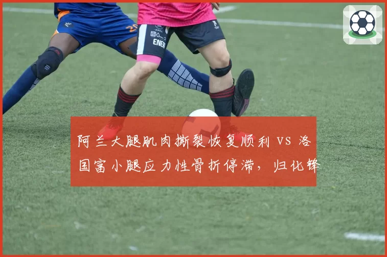 阿兰大腿肌肉撕裂恢复顺利 vs 洛国富小腿应力性骨折停滞,归化锋线康复进程悬殊