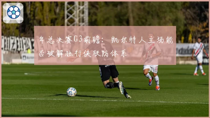 年总决赛G3前瞻:凯尔特人主场能否破解独行侠联防体系
