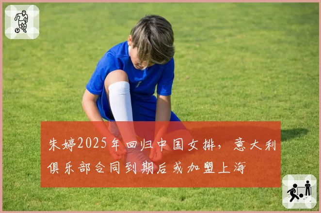 朱婷2025年回归中国女排,意大利俱乐部合同到期后或加盟上海