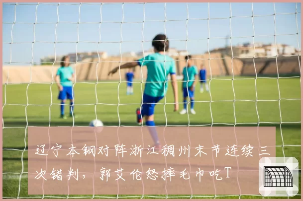 辽宁本钢对阵浙江稠州末节连续三次错判,郭艾伦怒摔毛巾吃T